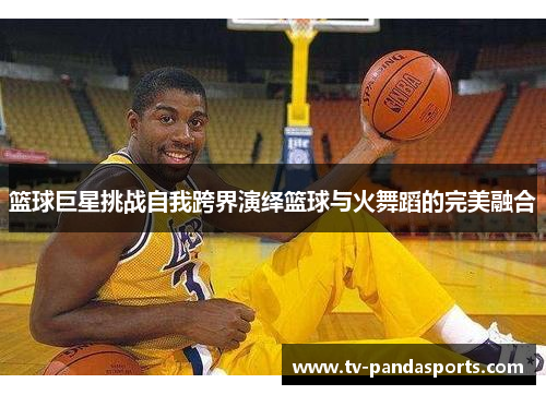 篮球巨星挑战自我跨界演绎篮球与火舞蹈的完美融合