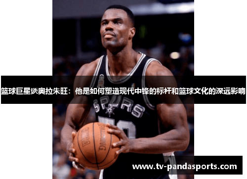 篮球巨星谈奥拉朱旺：他是如何塑造现代中锋的标杆和篮球文化的深远影响